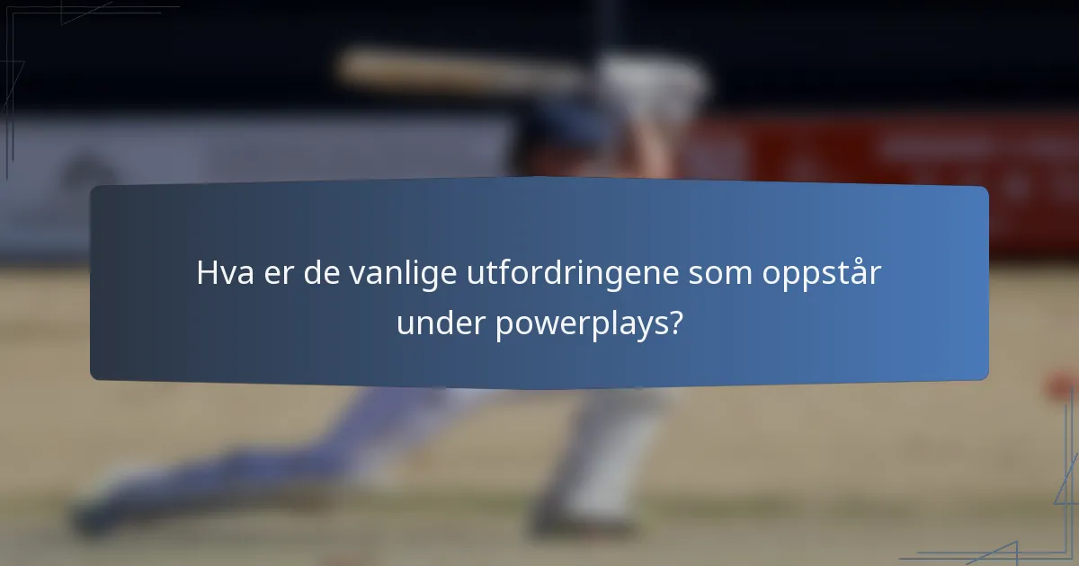 Hva er de vanlige utfordringene som oppstår under powerplays?